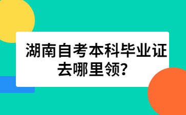 湖南自考本科畢業(yè)證去哪里領(lǐng)？